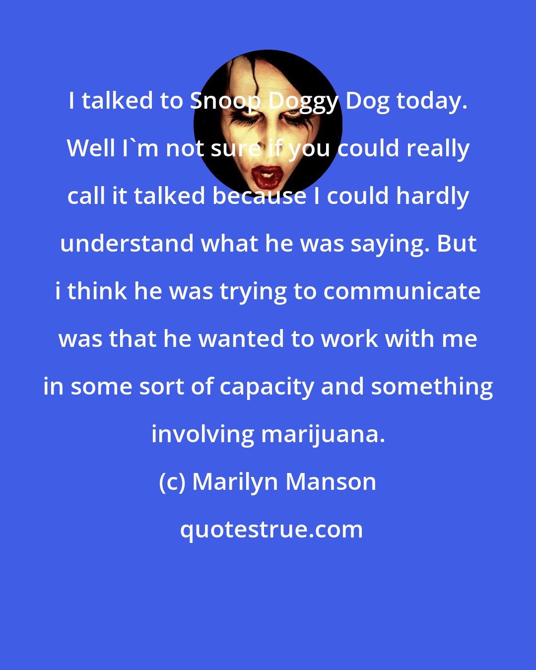 Marilyn Manson: I talked to Snoop Doggy Dog today. Well I'm not sure if you could really call it talked because I could hardly understand what he was saying. But i think he was trying to communicate was that he wanted to work with me in some sort of capacity and something involving marijuana.