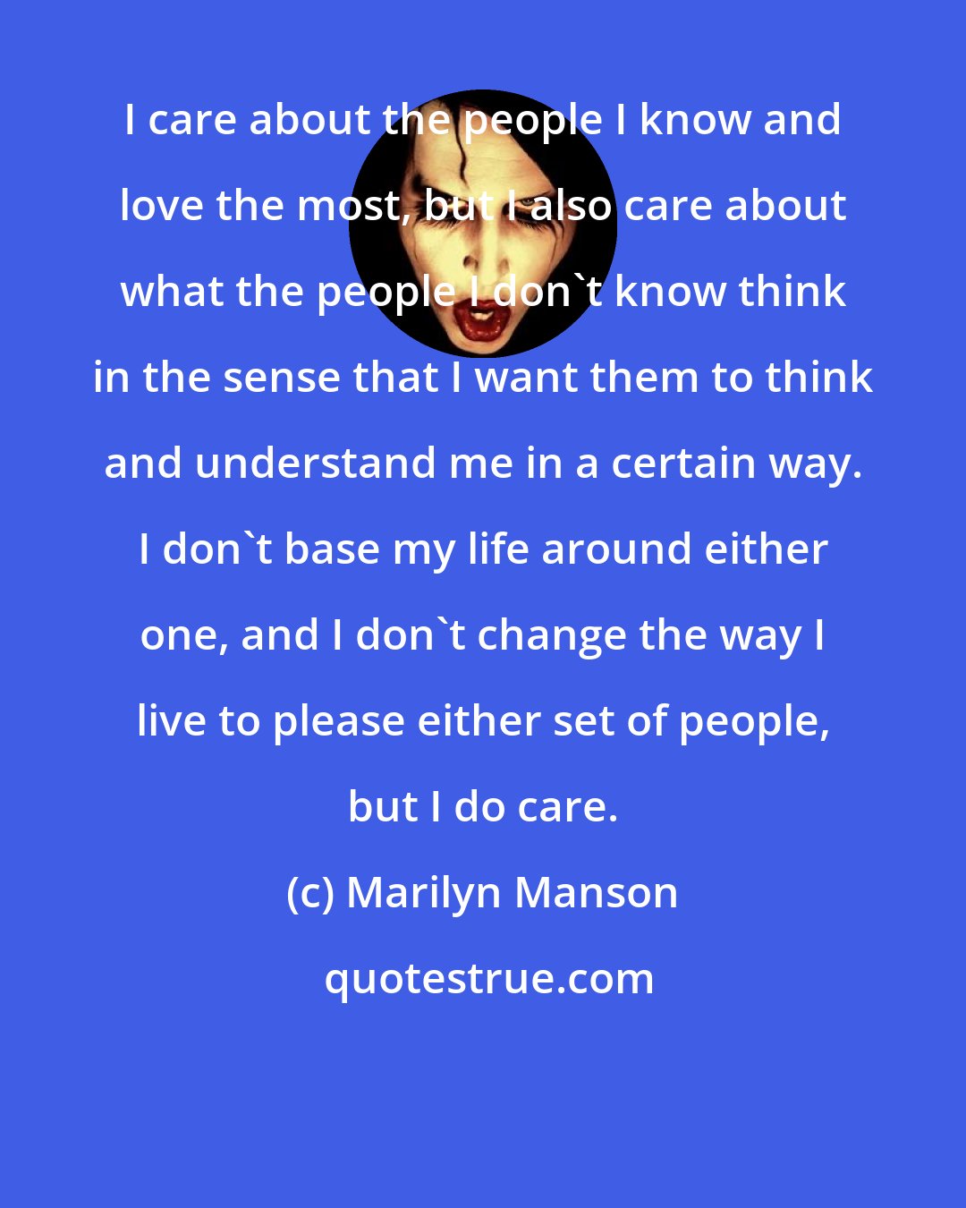 Marilyn Manson: I care about the people I know and love the most, but I also care about what the people I don't know think in the sense that I want them to think and understand me in a certain way. I don't base my life around either one, and I don't change the way I live to please either set of people, but I do care.