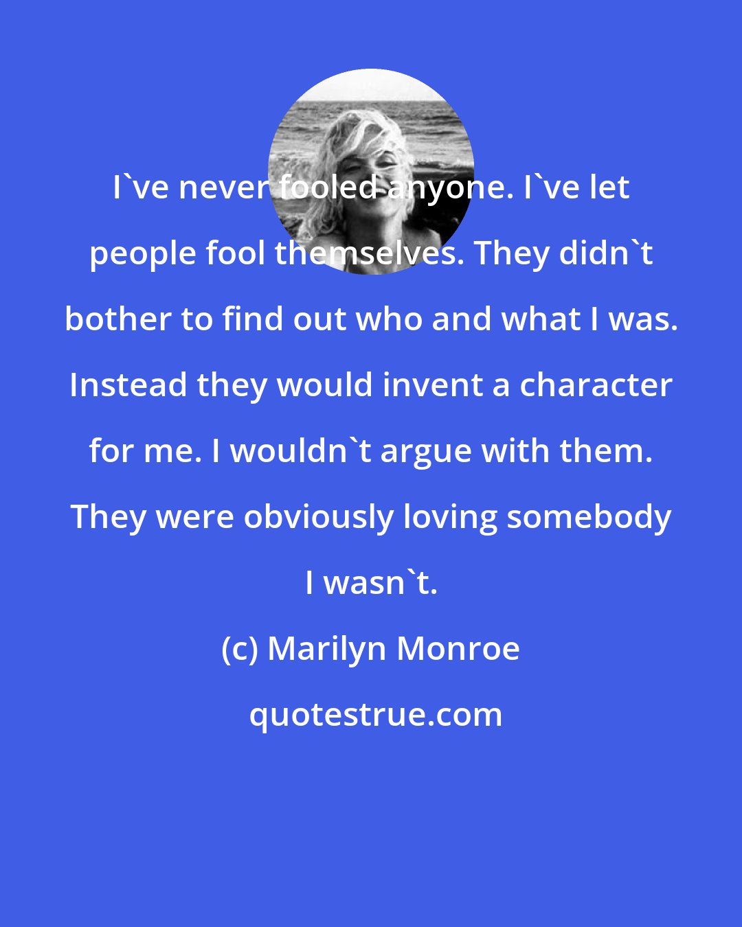 Marilyn Monroe: I've never fooled anyone. I've let people fool themselves. They didn't bother to find out who and what I was. Instead they would invent a character for me. I wouldn't argue with them. They were obviously loving somebody I wasn't.
