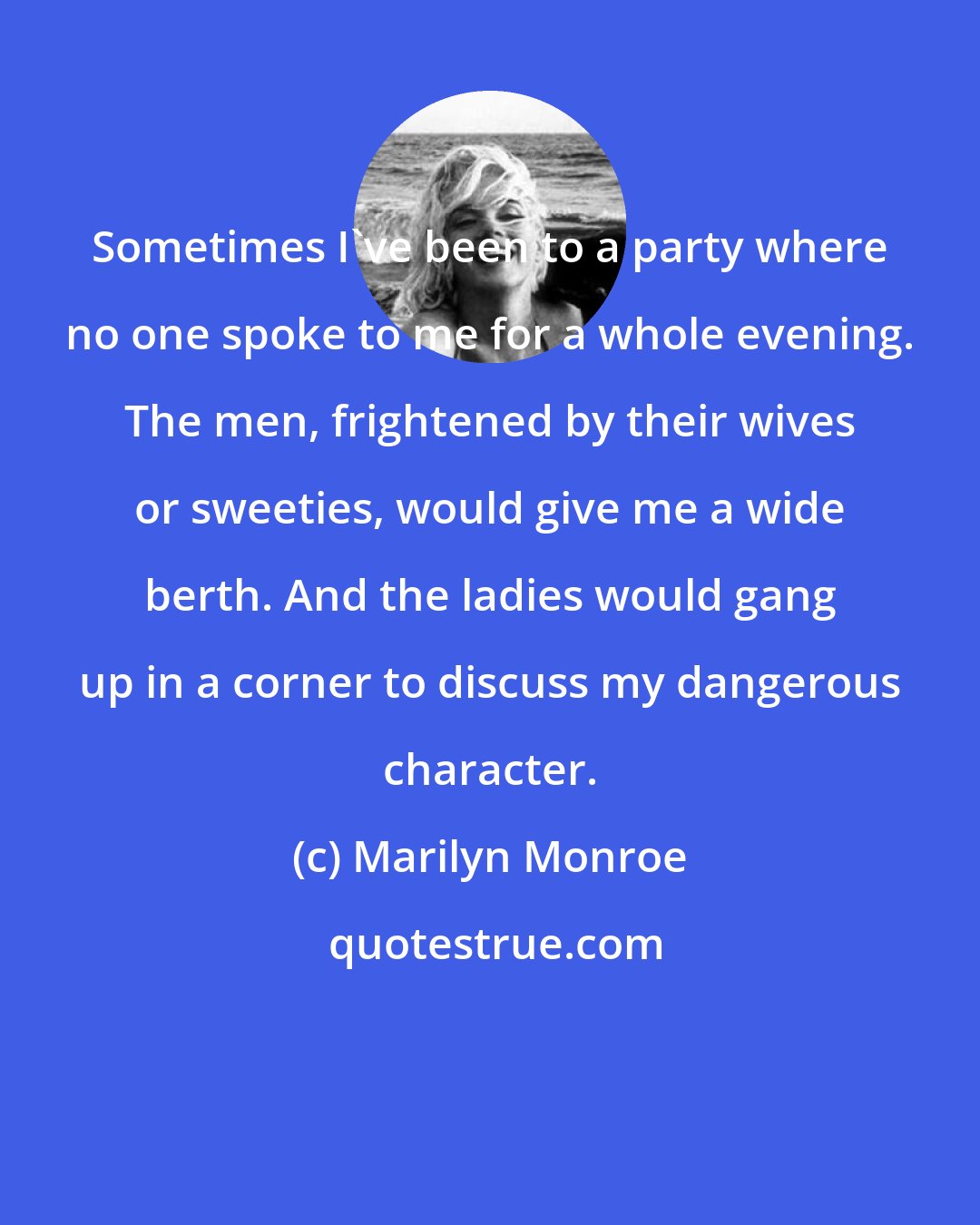 Marilyn Monroe: Sometimes I've been to a party where no one spoke to me for a whole evening. The men, frightened by their wives or sweeties, would give me a wide berth. And the ladies would gang up in a corner to discuss my dangerous character.
