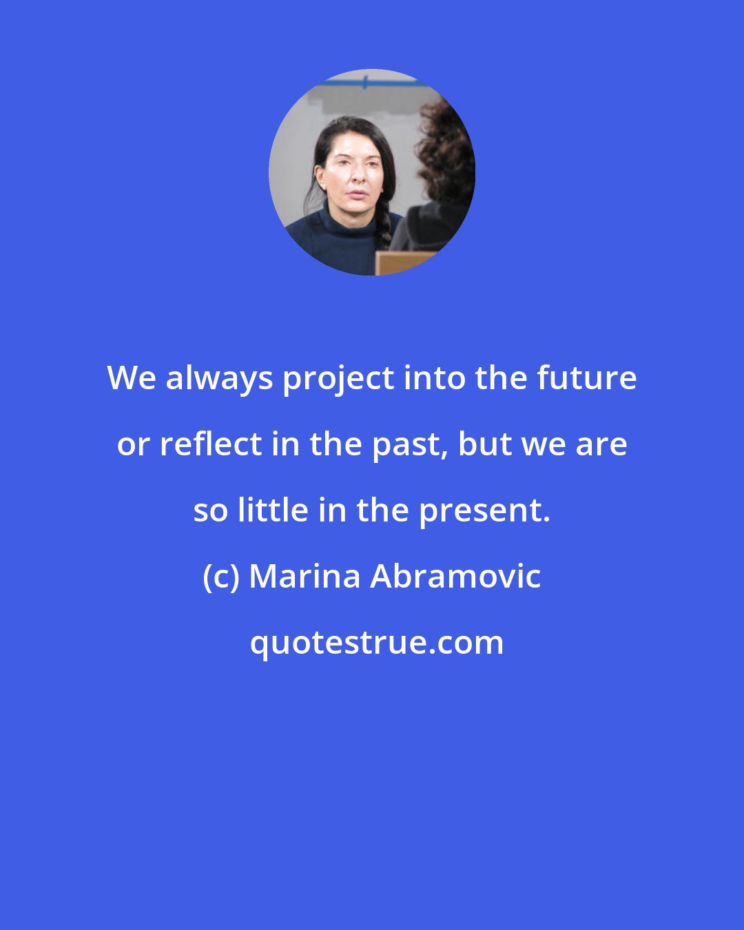 Marina Abramovic: We always project into the future or reflect in the past, but we are so little in the present.
