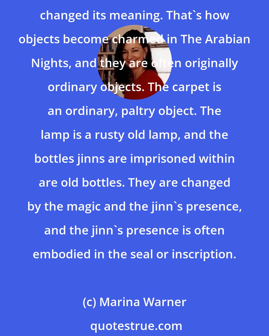 Marina Warner: For example, John Law's Mississippi Company venture printed shares, and the money had gone up in smoke when it had been inscribed objects. The inscription made it magic and changed its meaning. That's how objects become charmed in The Arabian Nights, and they are often originally ordinary objects. The carpet is an ordinary, paltry object. The lamp is a rusty old lamp, and the bottles jinns are imprisoned within are old bottles. They are changed by the magic and the jinn's presence, and the jinn's presence is often embodied in the seal or inscription.