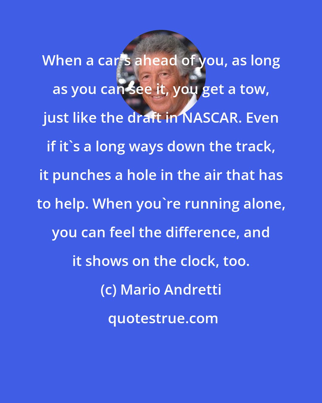 Mario Andretti: When a car's ahead of you, as long as you can see it, you get a tow, just like the draft in NASCAR. Even if it's a long ways down the track, it punches a hole in the air that has to help. When you're running alone, you can feel the difference, and it shows on the clock, too.