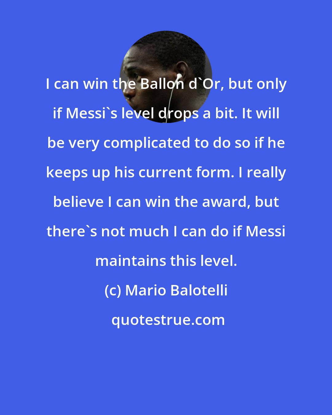 Mario Balotelli: I can win the Ballon d'Or, but only if Messi's level drops a bit. It will be very complicated to do so if he keeps up his current form. I really believe I can win the award, but there's not much I can do if Messi maintains this level.