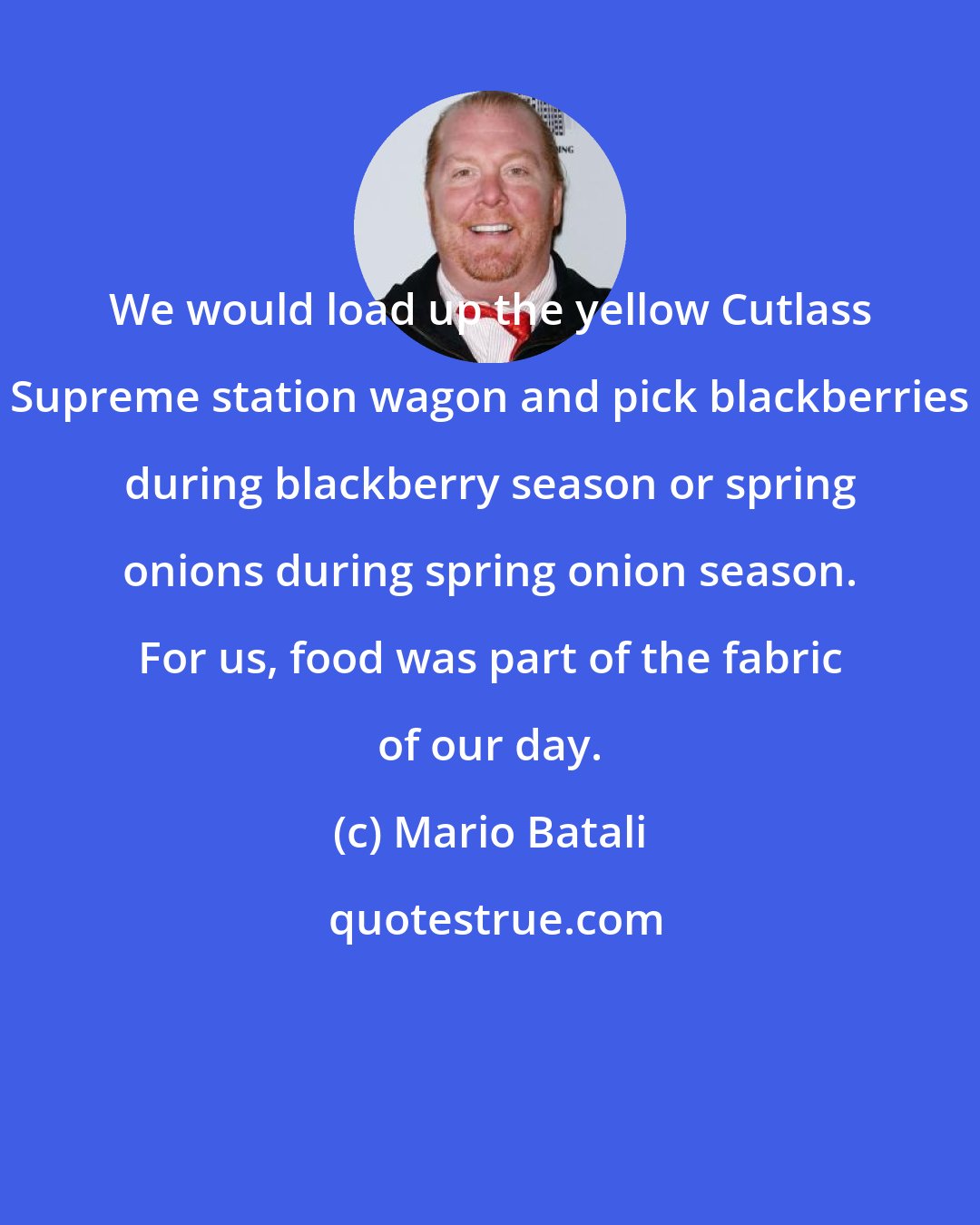 Mario Batali: We would load up the yellow Cutlass Supreme station wagon and pick blackberries during blackberry season or spring onions during spring onion season. For us, food was part of the fabric of our day.
