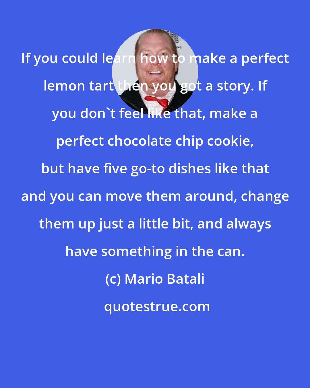 Mario Batali: If you could learn how to make a perfect lemon tart then you got a story. If you don't feel like that, make a perfect chocolate chip cookie, but have five go-to dishes like that and you can move them around, change them up just a little bit, and always have something in the can.