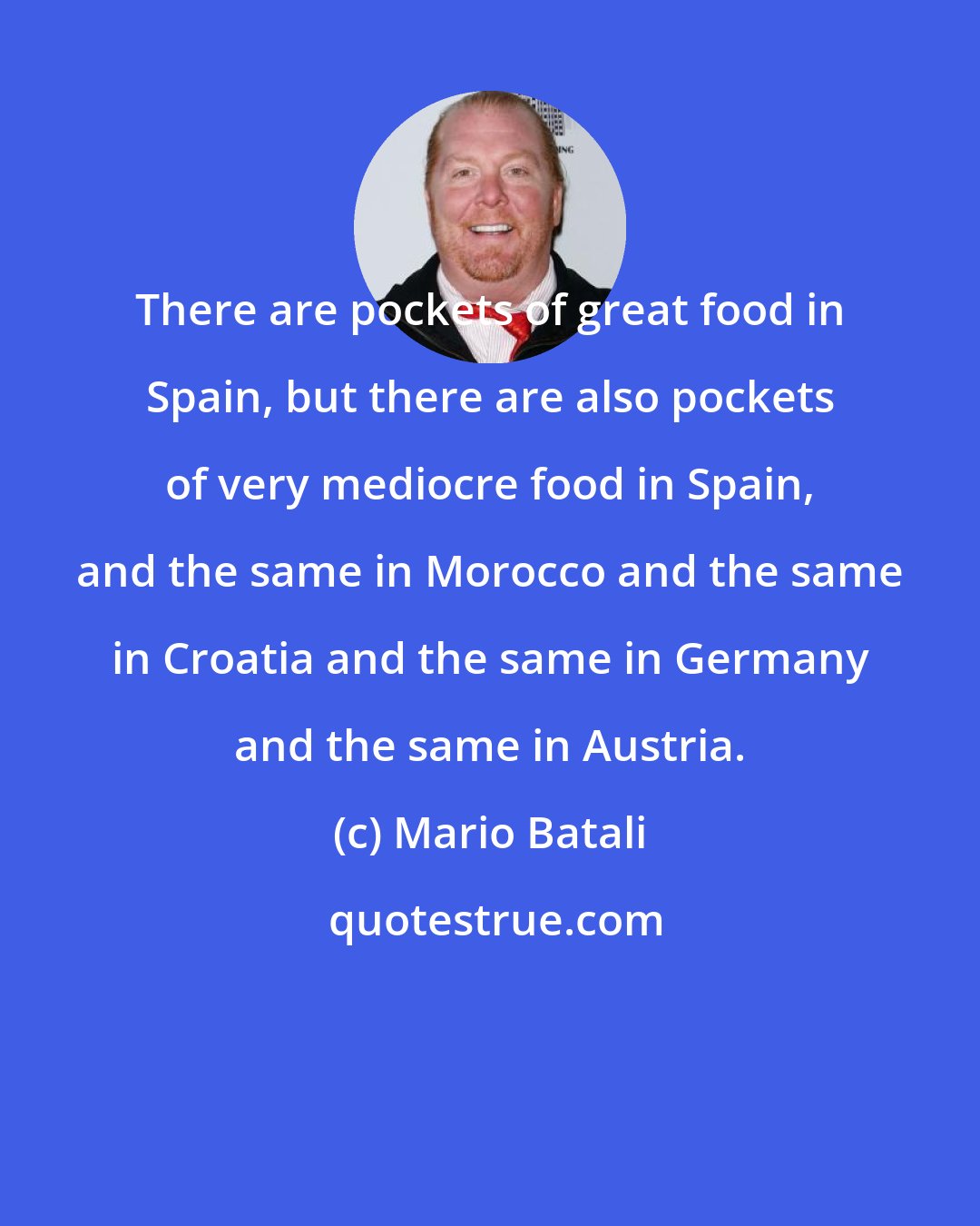Mario Batali: There are pockets of great food in Spain, but there are also pockets of very mediocre food in Spain, and the same in Morocco and the same in Croatia and the same in Germany and the same in Austria.