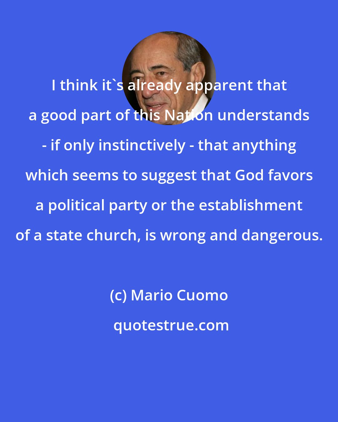 Mario Cuomo: I think it's already apparent that a good part of this Nation understands - if only instinctively - that anything which seems to suggest that God favors a political party or the establishment of a state church, is wrong and dangerous.