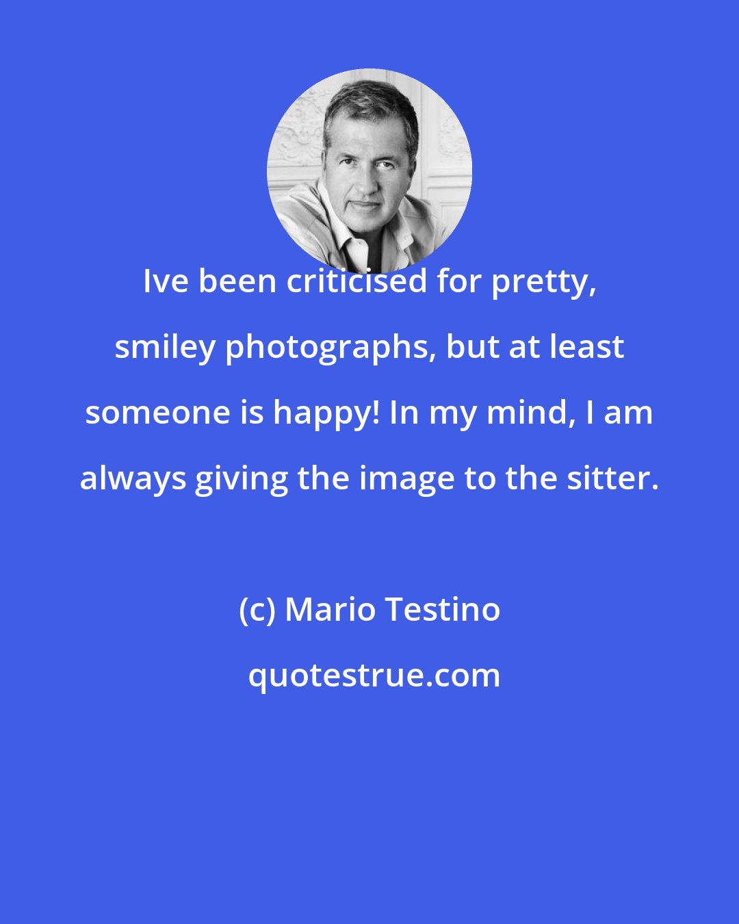 Mario Testino: Ive been criticised for pretty, smiley photographs, but at least someone is happy! In my mind, I am always giving the image to the sitter.