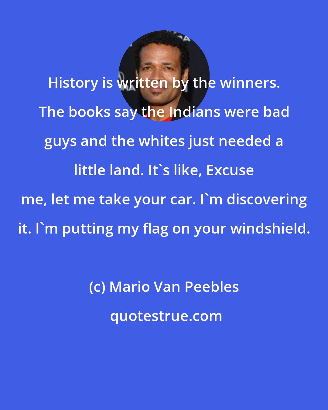 Mario Van Peebles: History is written by the winners. The books say the Indians were bad guys and the whites just needed a little land. It's like, Excuse me, let me take your car. I'm discovering it. I'm putting my flag on your windshield.