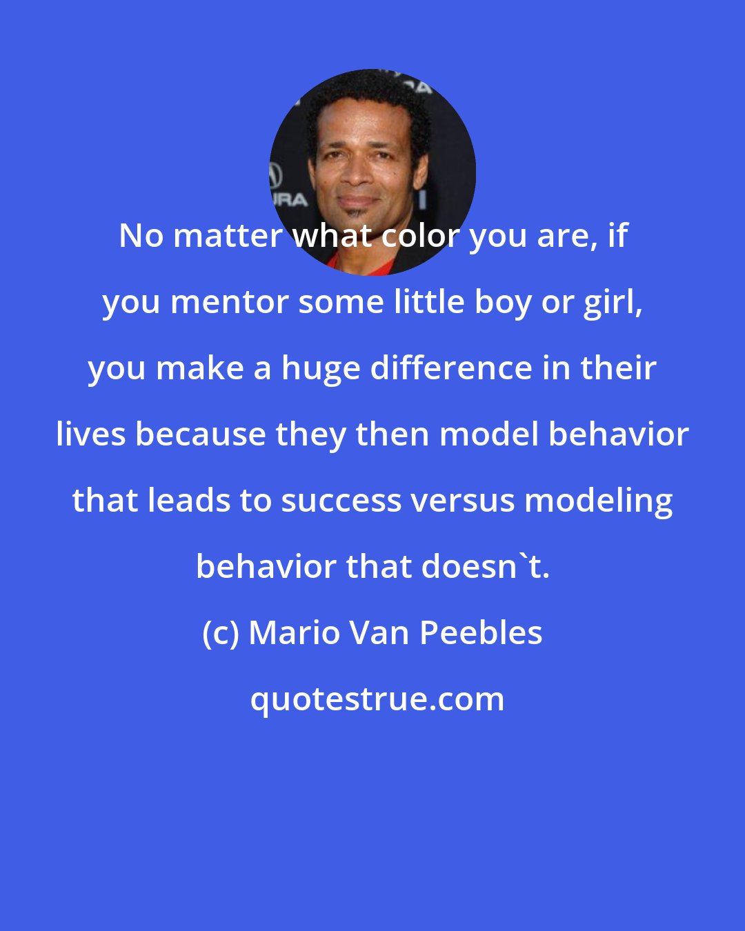 Mario Van Peebles: No matter what color you are, if you mentor some little boy or girl, you make a huge difference in their lives because they then model behavior that leads to success versus modeling behavior that doesn't.
