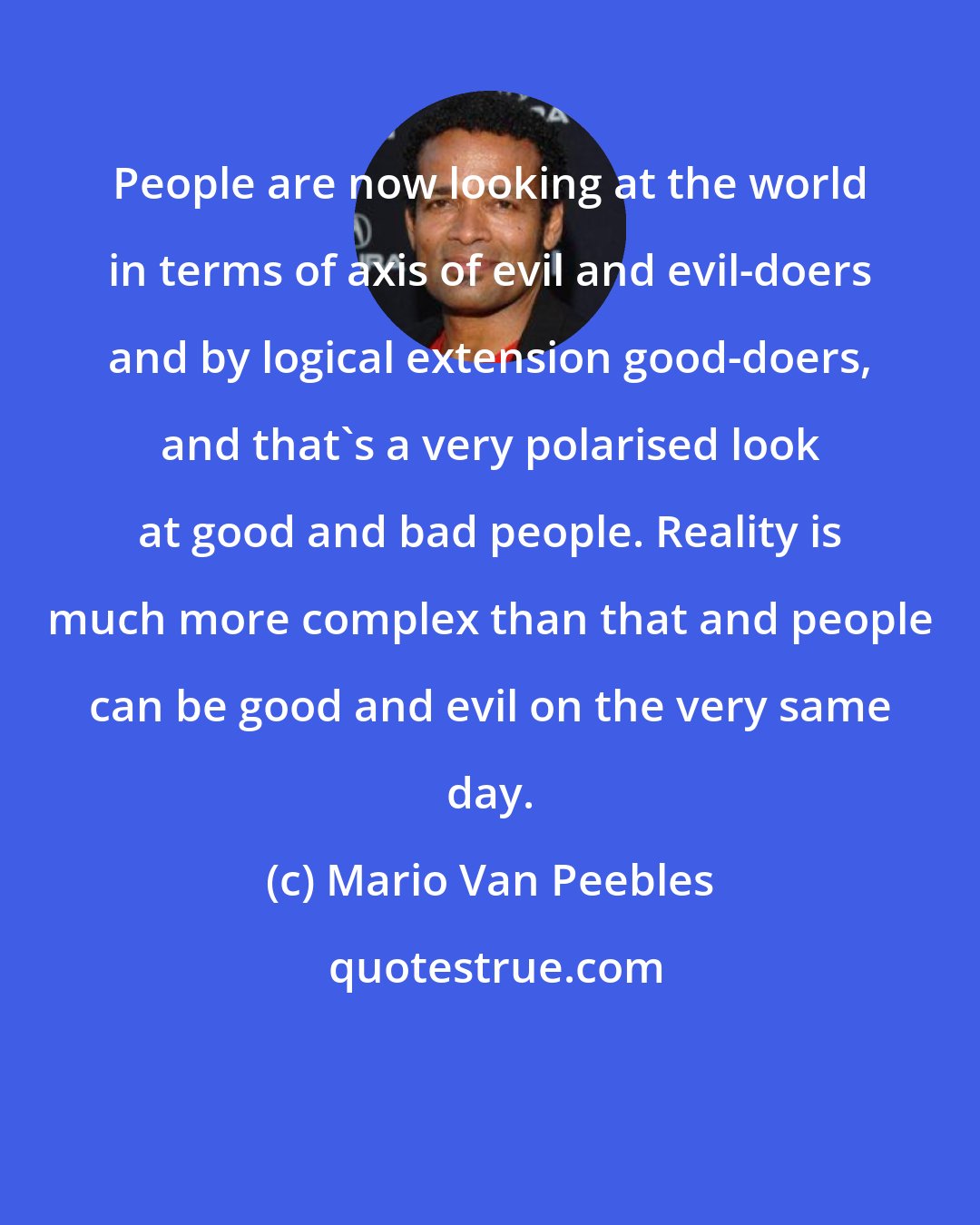 Mario Van Peebles: People are now looking at the world in terms of axis of evil and evil-doers and by logical extension good-doers, and that's a very polarised look at good and bad people. Reality is much more complex than that and people can be good and evil on the very same day.