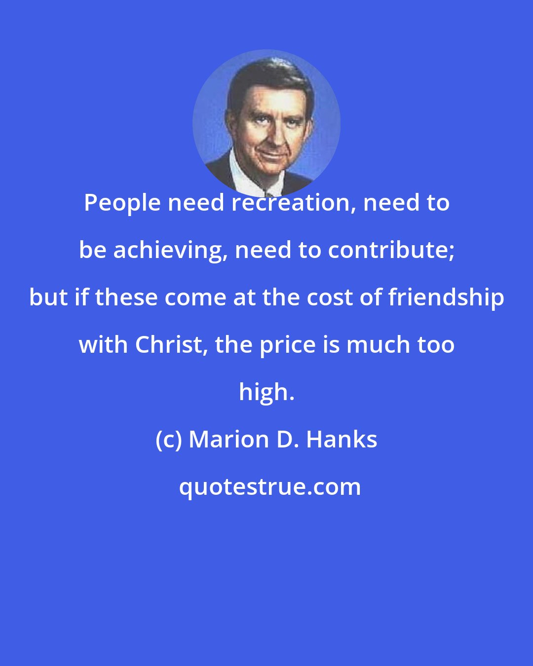 Marion D. Hanks: People need recreation, need to be achieving, need to contribute; but if these come at the cost of friendship with Christ, the price is much too high.