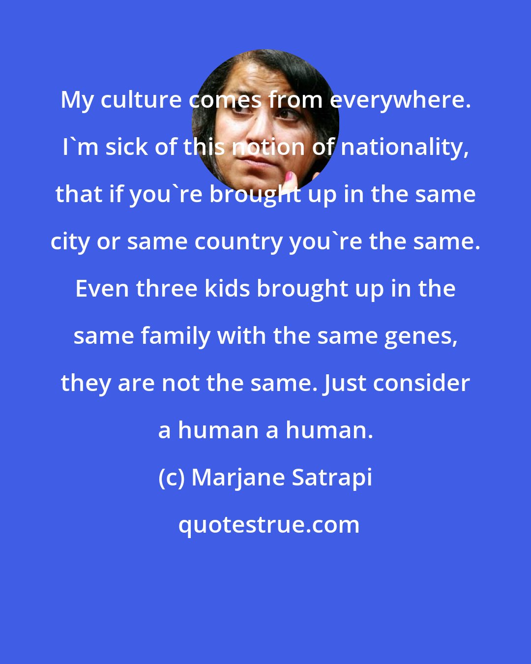 Marjane Satrapi: My culture comes from everywhere. I'm sick of this notion of nationality, that if you're brought up in the same city or same country you're the same. Even three kids brought up in the same family with the same genes, they are not the same. Just consider a human a human.