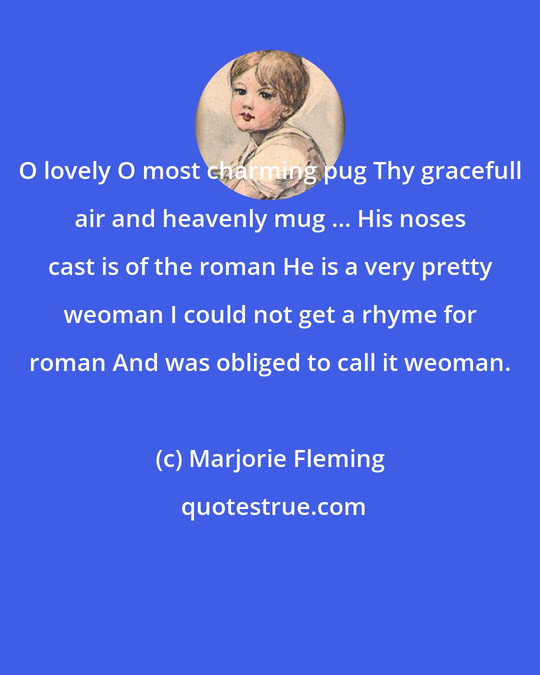 Marjorie Fleming: O lovely O most charming pug Thy gracefull air and heavenly mug ... His noses cast is of the roman He is a very pretty weoman I could not get a rhyme for roman And was obliged to call it weoman.