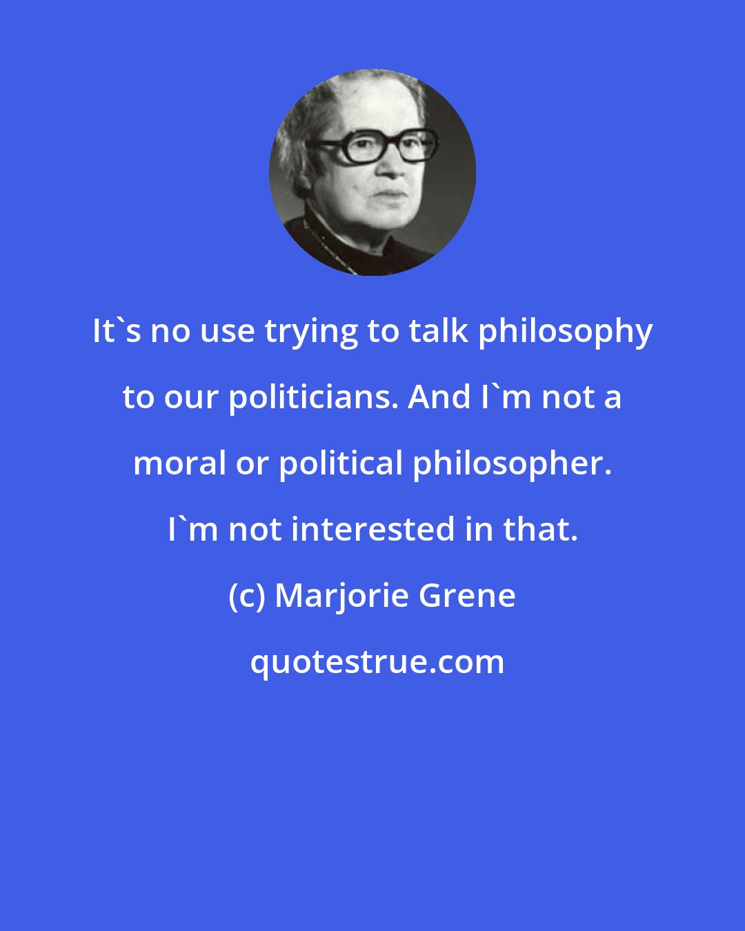 Marjorie Grene: It's no use trying to talk philosophy to our politicians. And I'm not a moral or political philosopher. I'm not interested in that.