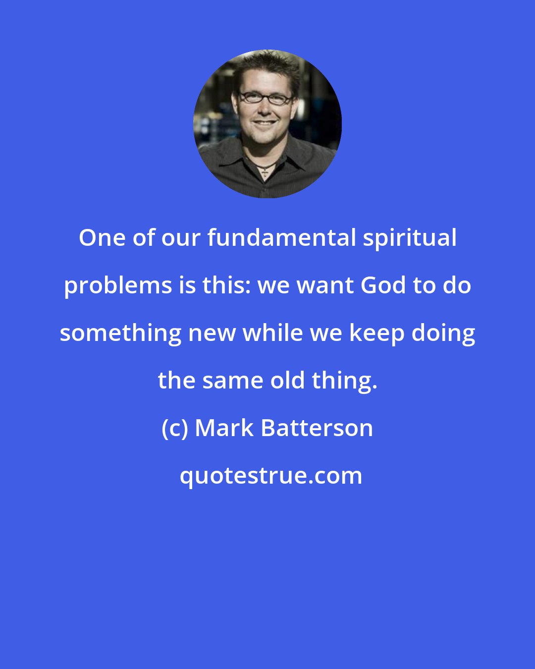 Mark Batterson: One of our fundamental spiritual problems is this: we want God to do something new while we keep doing the same old thing.