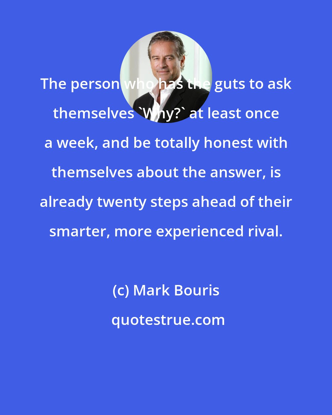 Mark Bouris: The person who has the guts to ask themselves 'Why?' at least once a week, and be totally honest with themselves about the answer, is already twenty steps ahead of their smarter, more experienced rival.
