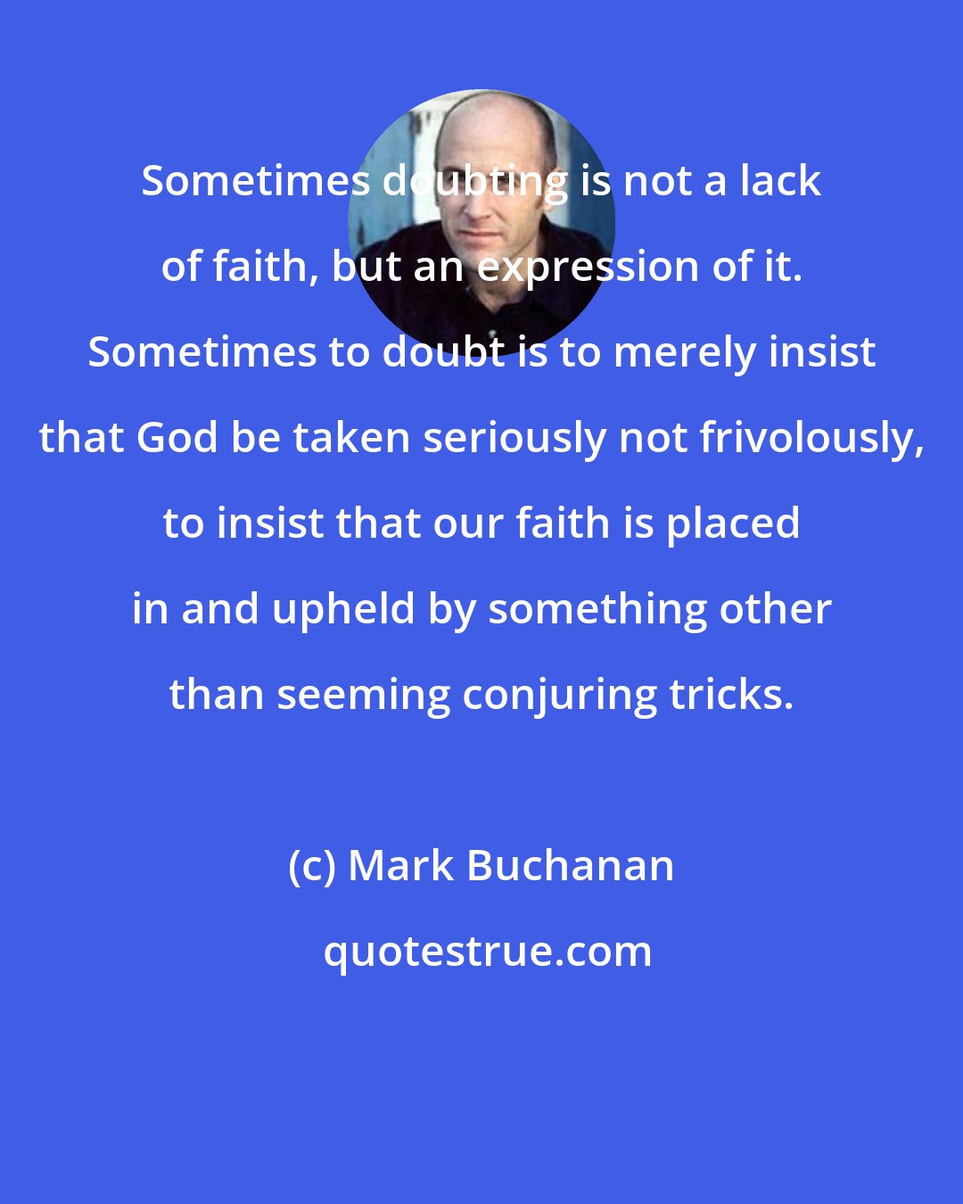 Mark Buchanan: Sometimes doubting is not a lack of faith, but an expression of it. Sometimes to doubt is to merely insist that God be taken seriously not frivolously, to insist that our faith is placed in and upheld by something other than seeming conjuring tricks.
