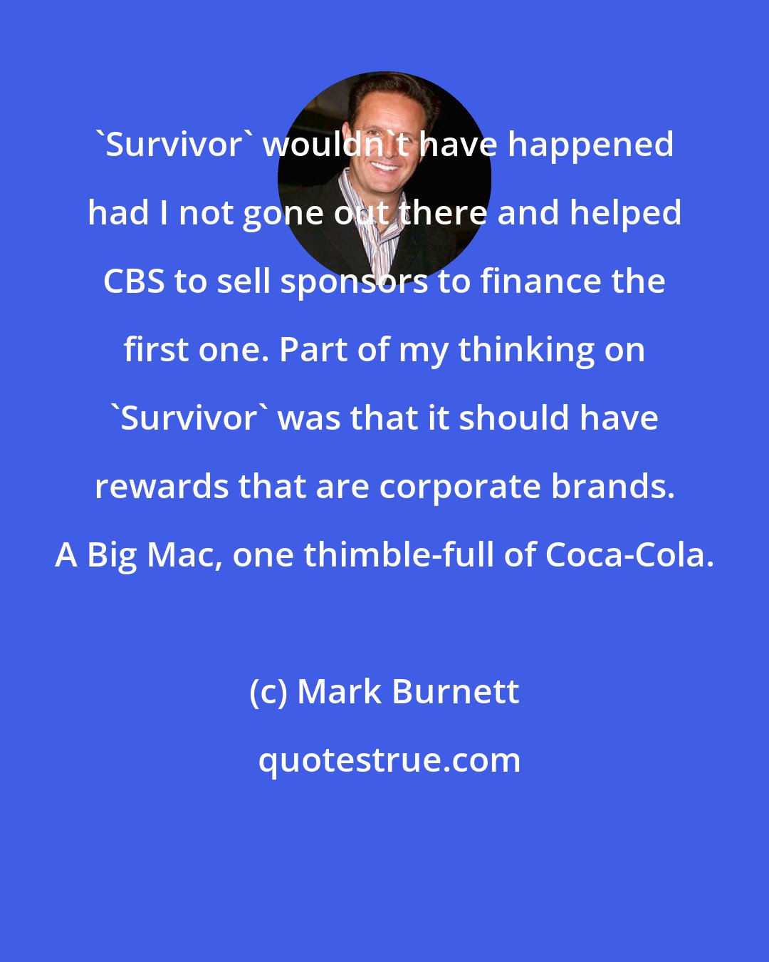 Mark Burnett: 'Survivor' wouldn't have happened had I not gone out there and helped CBS to sell sponsors to finance the first one. Part of my thinking on 'Survivor' was that it should have rewards that are corporate brands. A Big Mac, one thimble-full of Coca-Cola.