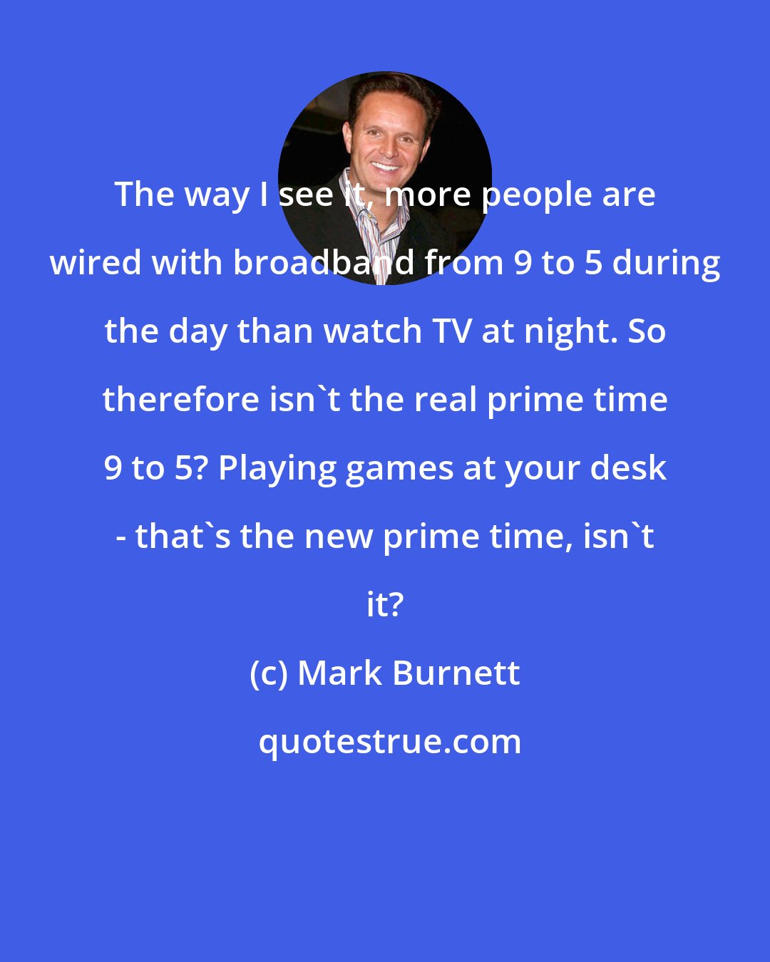 Mark Burnett: The way I see it, more people are wired with broadband from 9 to 5 during the day than watch TV at night. So therefore isn't the real prime time 9 to 5? Playing games at your desk - that's the new prime time, isn't it?