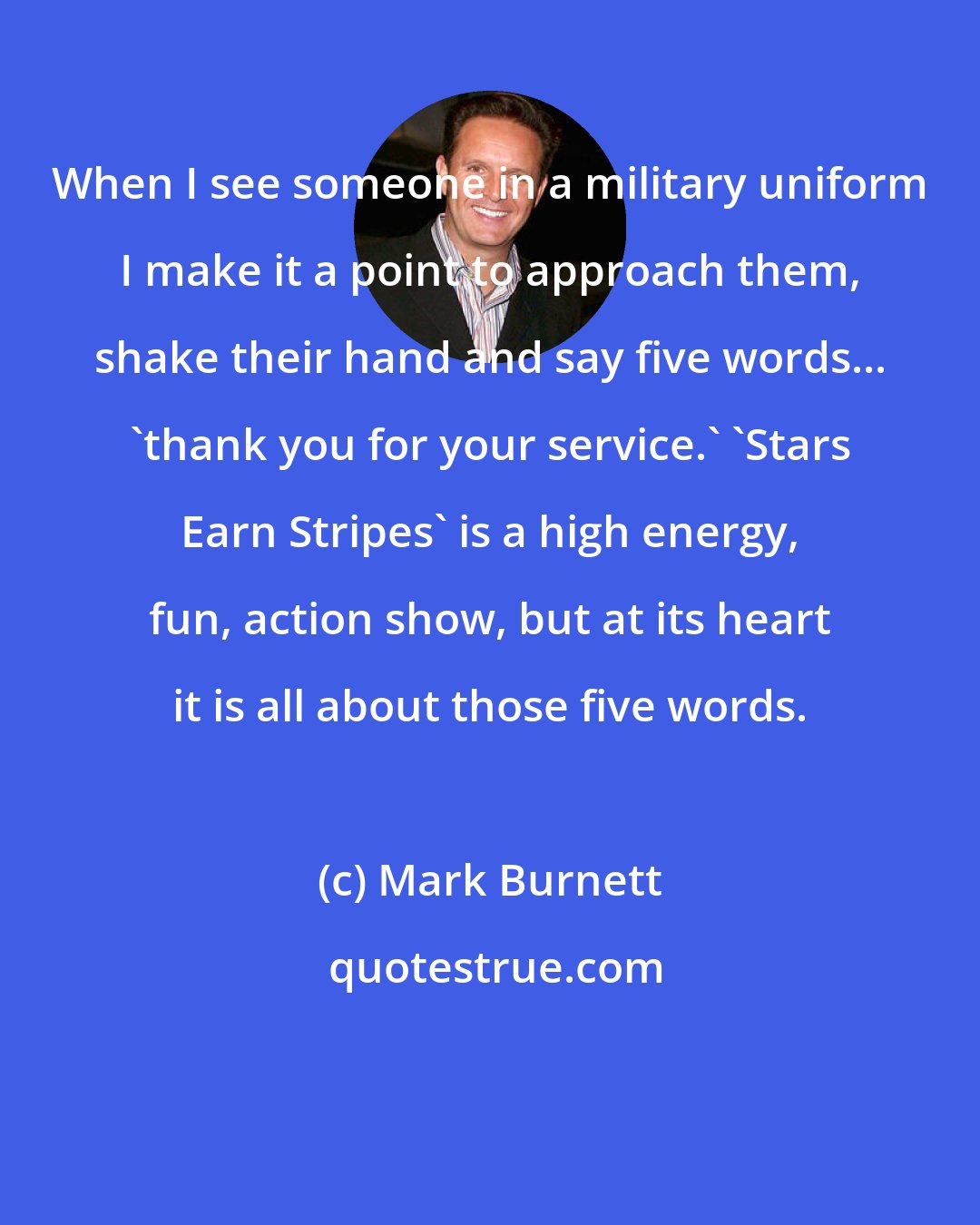 Mark Burnett: When I see someone in a military uniform I make it a point to approach them, shake their hand and say five words... 'thank you for your service.' 'Stars Earn Stripes' is a high energy, fun, action show, but at its heart it is all about those five words.