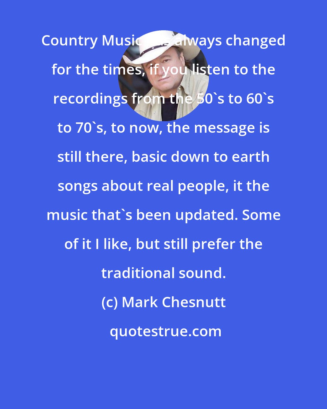Mark Chesnutt: Country Music has always changed for the times, if you listen to the recordings from the 50's to 60's to 70's, to now, the message is still there, basic down to earth songs about real people, it the music that's been updated. Some of it I like, but still prefer the traditional sound.