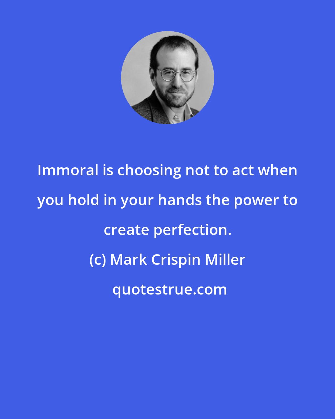 Mark Crispin Miller: Immoral is choosing not to act when you hold in your hands the power to create perfection.