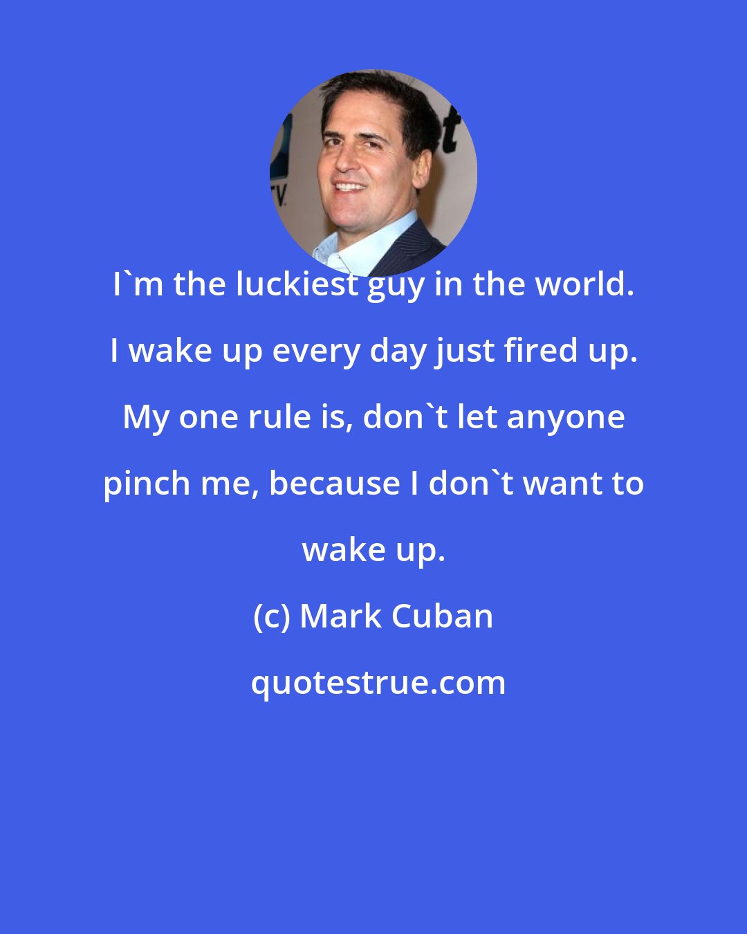 Mark Cuban: I'm the luckiest guy in the world. I wake up every day just fired up. My one rule is, don't let anyone pinch me, because I don't want to wake up.
