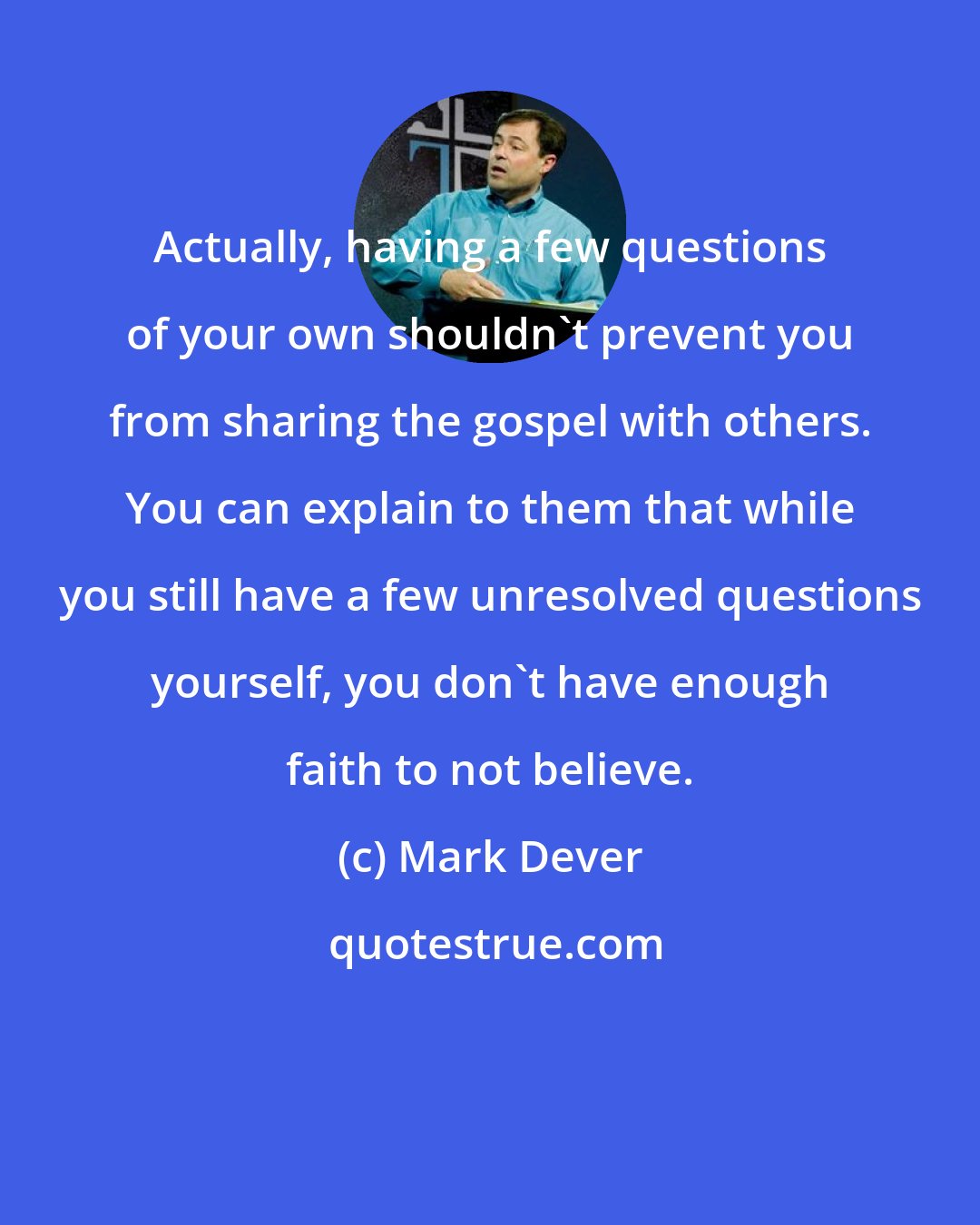 Mark Dever: Actually, having a few questions of your own shouldn't prevent you from sharing the gospel with others. You can explain to them that while you still have a few unresolved questions yourself, you don't have enough faith to not believe.