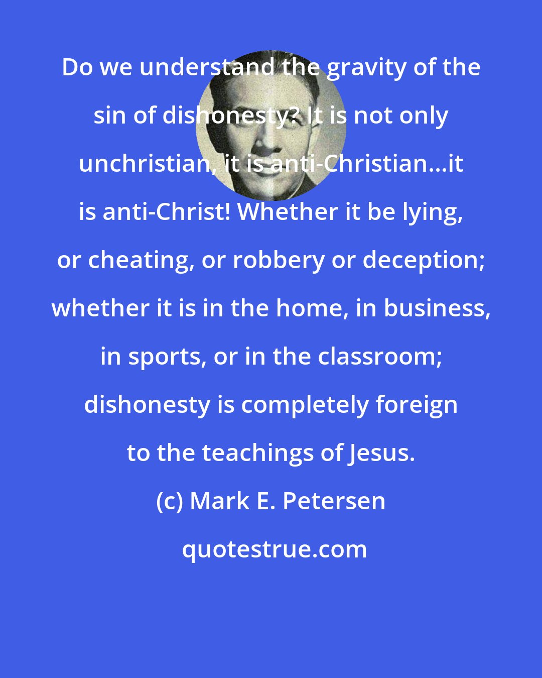 Mark E. Petersen: Do we understand the gravity of the sin of dishonesty? It is not only unchristian, it is anti-Christian...it is anti-Christ! Whether it be lying, or cheating, or robbery or deception; whether it is in the home, in business, in sports, or in the classroom; dishonesty is completely foreign to the teachings of Jesus.