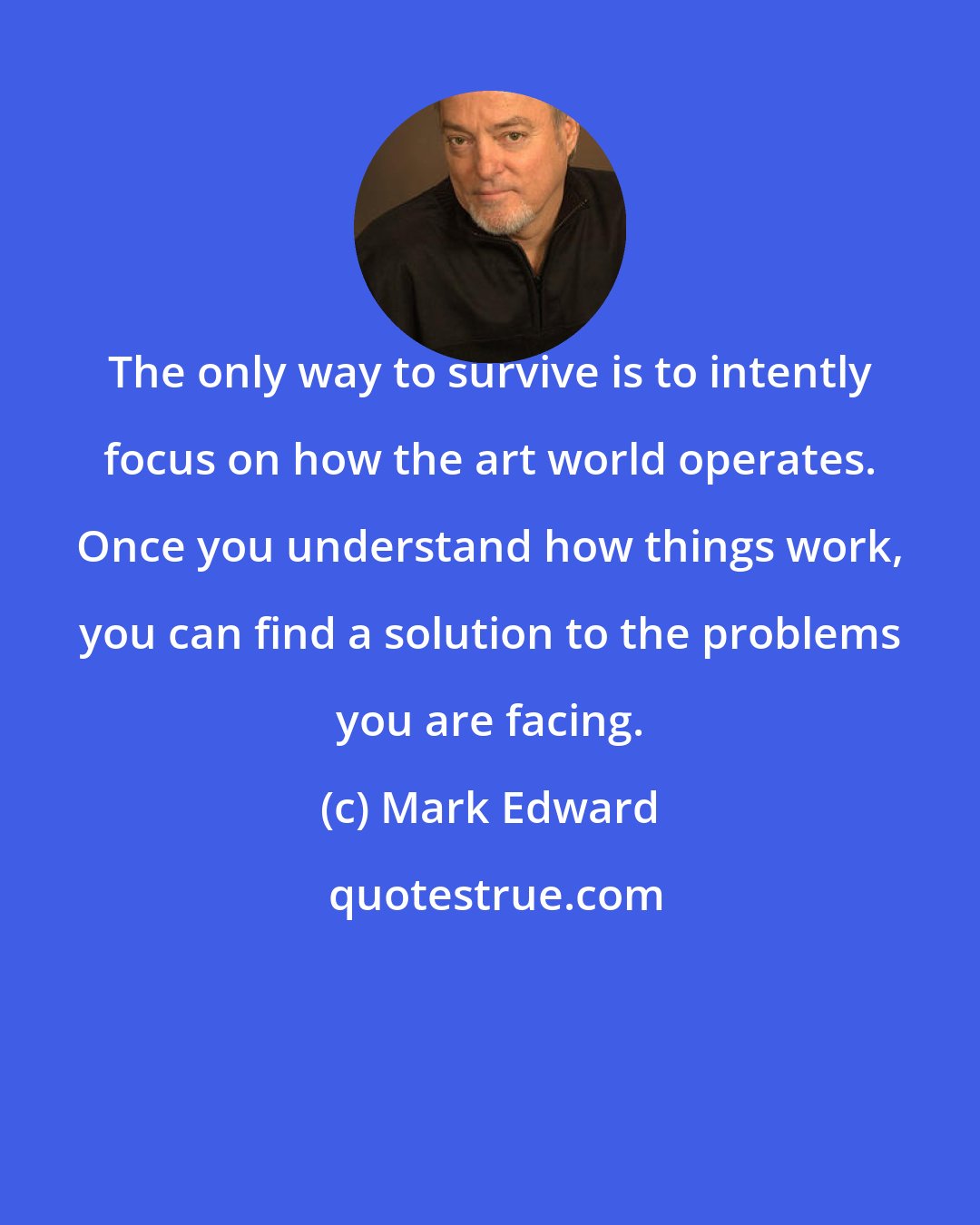 Mark Edward: The only way to survive is to intently focus on how the art world operates. Once you understand how things work, you can find a solution to the problems you are facing.