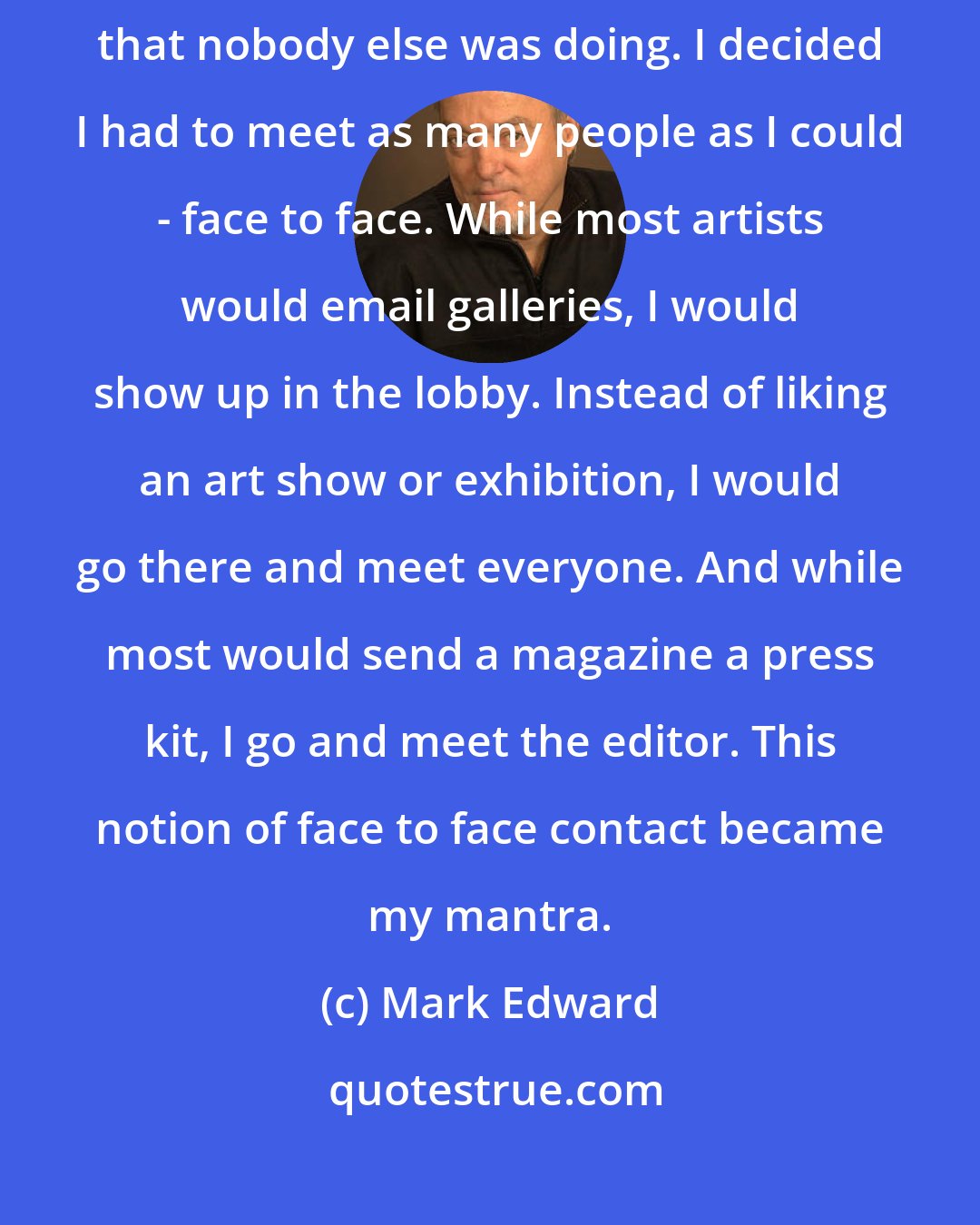 Mark Edward: While I was still going to embrace social media, I knew I had to do things that nobody else was doing. I decided I had to meet as many people as I could - face to face. While most artists would email galleries, I would show up in the lobby. Instead of liking an art show or exhibition, I would go there and meet everyone. And while most would send a magazine a press kit, I go and meet the editor. This notion of face to face contact became my mantra.