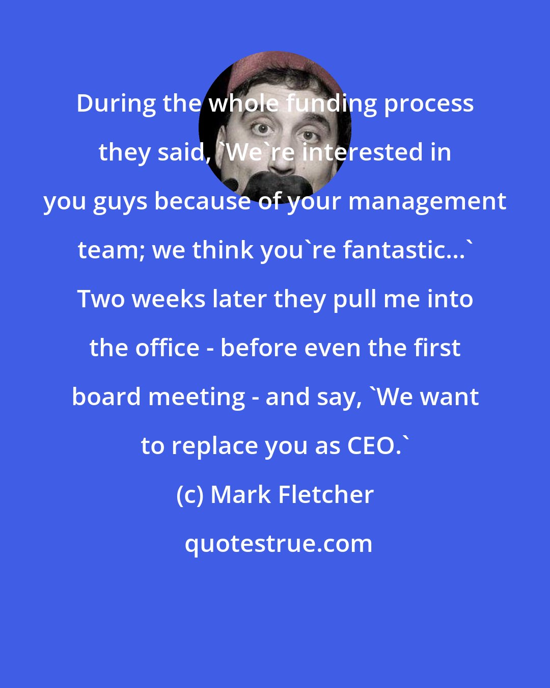 Mark Fletcher: During the whole funding process they said, 'We're interested in you guys because of your management team; we think you're fantastic...' Two weeks later they pull me into the office - before even the first board meeting - and say, 'We want to replace you as CEO.'