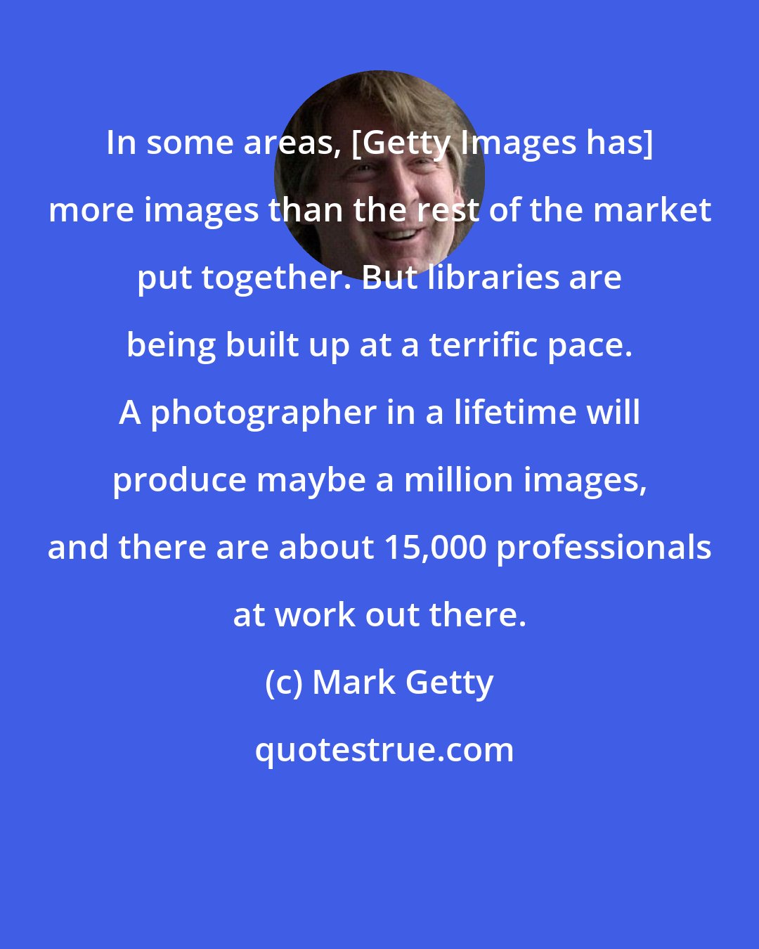Mark Getty: In some areas, [Getty Images has] more images than the rest of the market put together. But libraries are being built up at a terrific pace. A photographer in a lifetime will produce maybe a million images, and there are about 15,000 professionals at work out there.