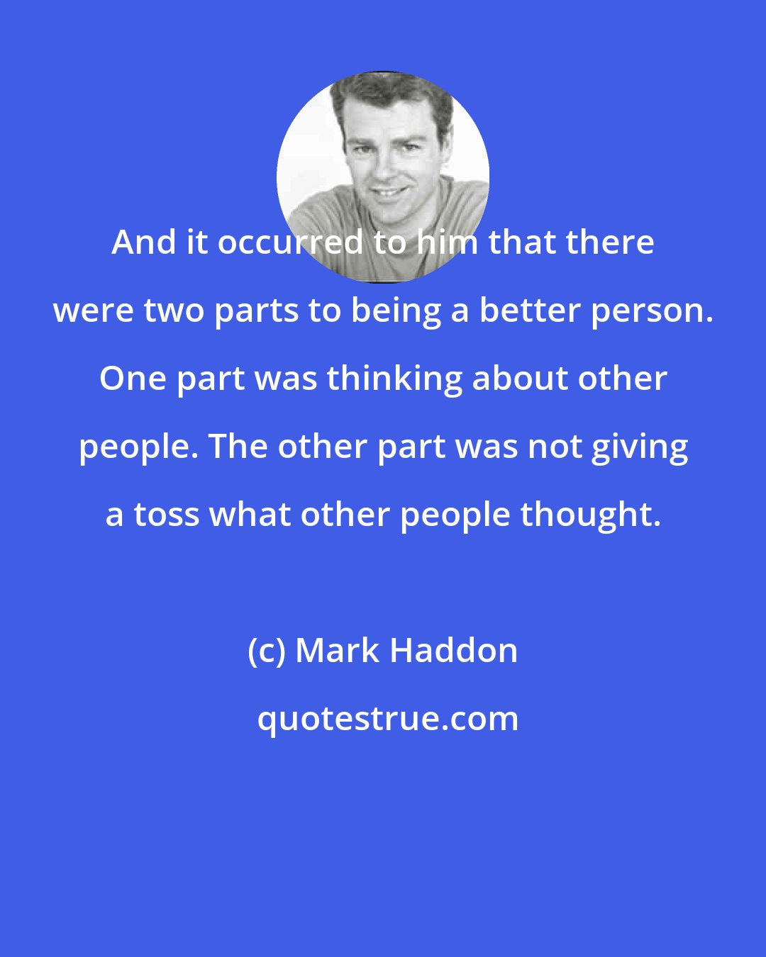 Mark Haddon: And it occurred to him that there were two parts to being a better person. One part was thinking about other people. The other part was not giving a toss what other people thought.