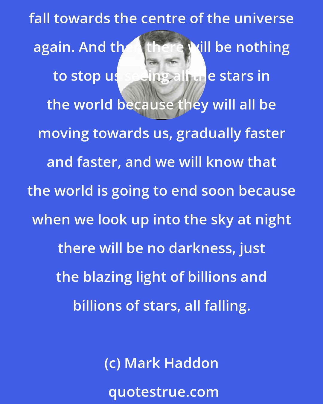 Mark Haddon: And when the universe has finished exploding all the stars will slow down, like a ball that has been thrown into the air, and they will come to a halt and they will all begin to fall towards the centre of the universe again. And then there will be nothing to stop us seeing all the stars in the world because they will all be moving towards us, gradually faster and faster, and we will know that the world is going to end soon because when we look up into the sky at night there will be no darkness, just the blazing light of billions and billions of stars, all falling.