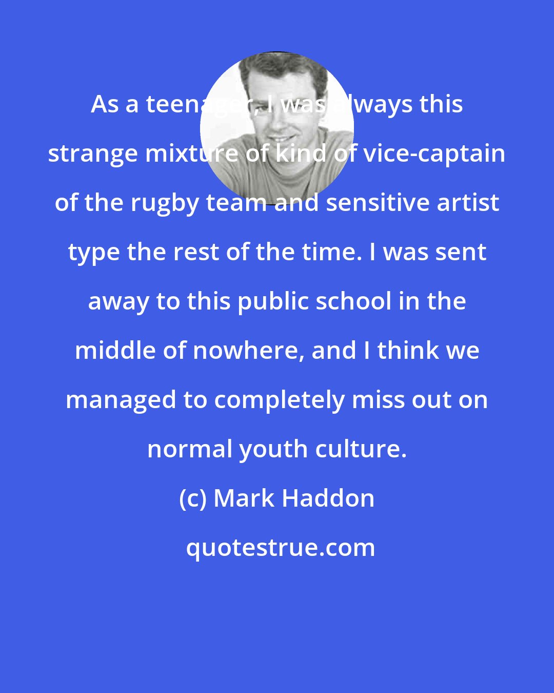 Mark Haddon: As a teenager, I was always this strange mixture of kind of vice-captain of the rugby team and sensitive artist type the rest of the time. I was sent away to this public school in the middle of nowhere, and I think we managed to completely miss out on normal youth culture.