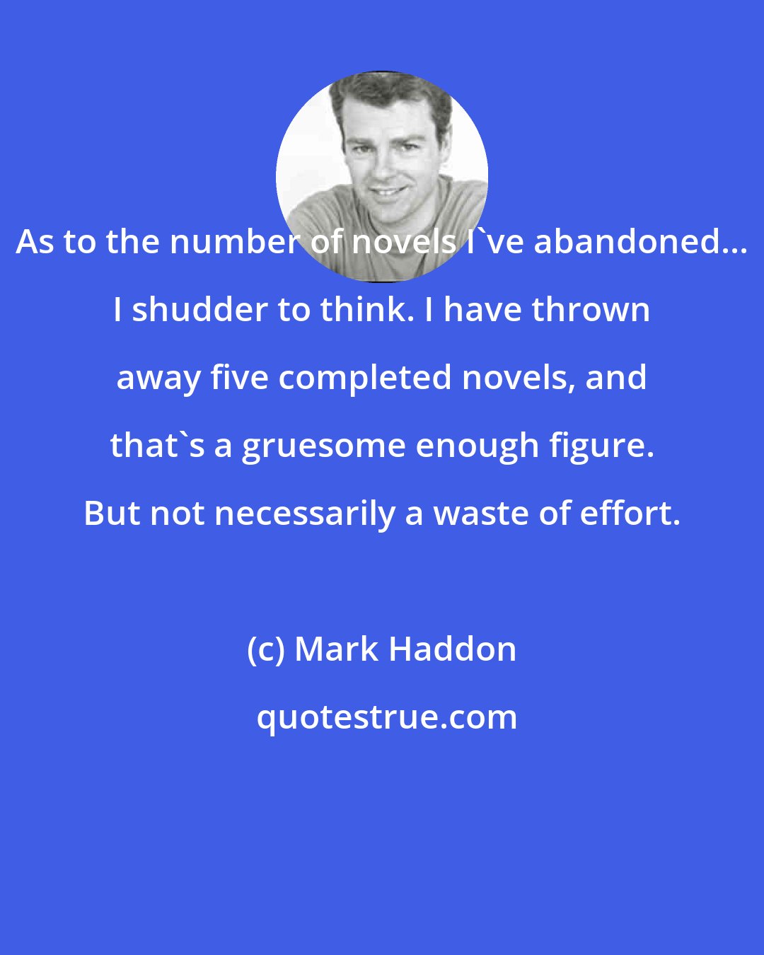 Mark Haddon: As to the number of novels I've abandoned... I shudder to think. I have thrown away five completed novels, and that's a gruesome enough figure. But not necessarily a waste of effort.