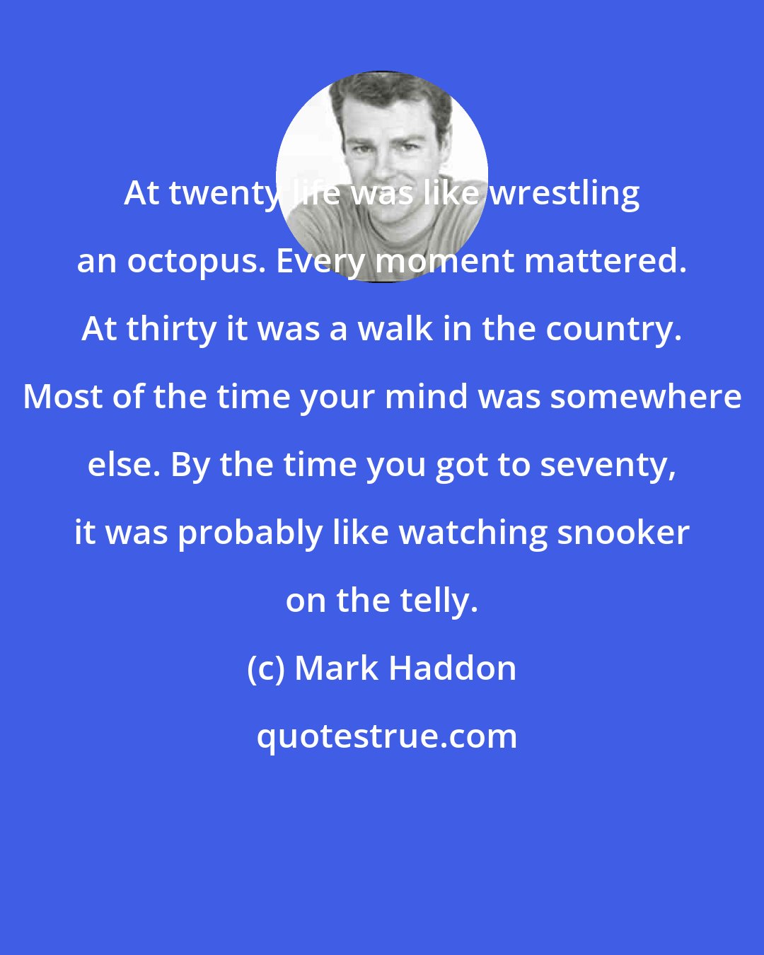 Mark Haddon: At twenty life was like wrestling an octopus. Every moment mattered. At thirty it was a walk in the country. Most of the time your mind was somewhere else. By the time you got to seventy, it was probably like watching snooker on the telly.
