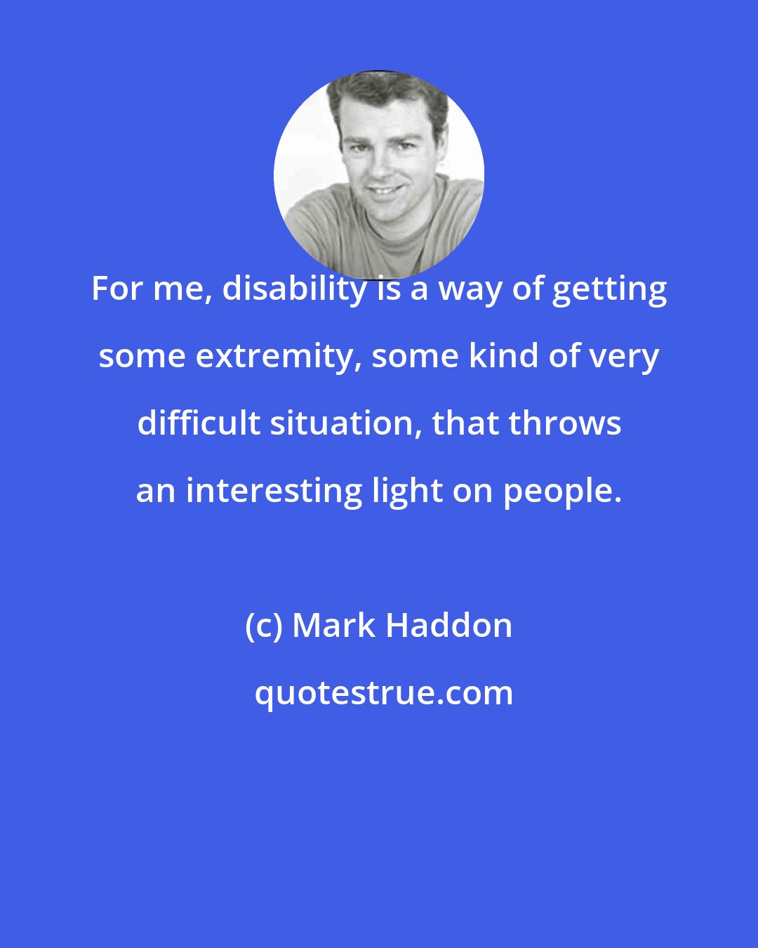 Mark Haddon: For me, disability is a way of getting some extremity, some kind of very difficult situation, that throws an interesting light on people.