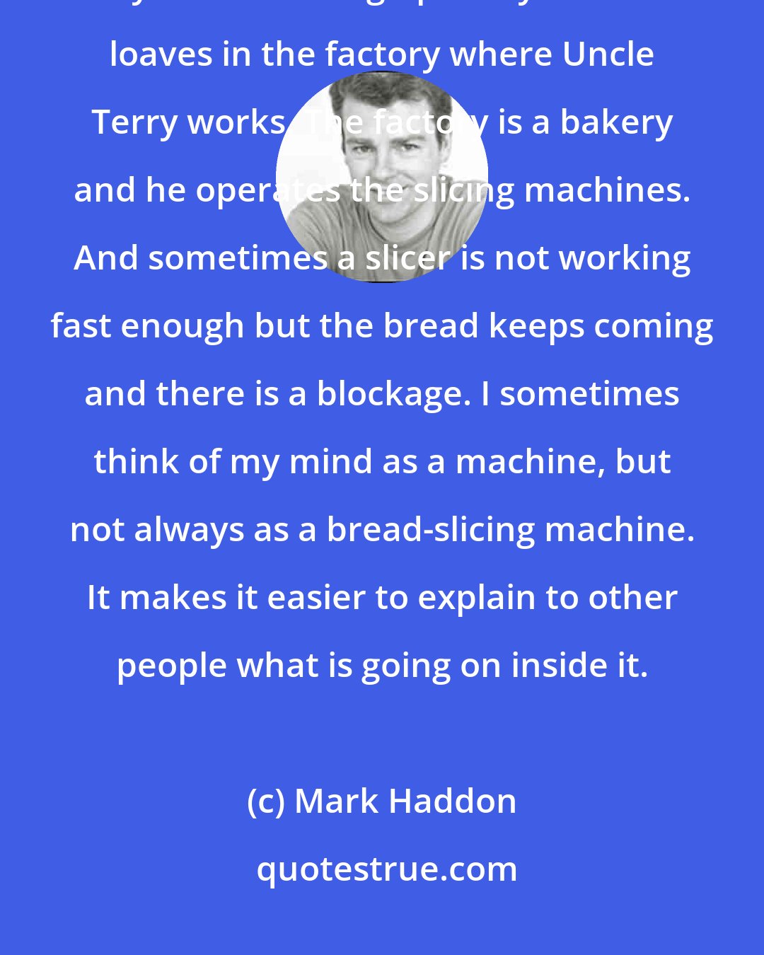 Mark Haddon: He was asking too many questions and he was asking them too quickly. They were stacking up in my head like loaves in the factory where Uncle Terry works. The factory is a bakery and he operates the slicing machines. And sometimes a slicer is not working fast enough but the bread keeps coming and there is a blockage. I sometimes think of my mind as a machine, but not always as a bread-slicing machine. It makes it easier to explain to other people what is going on inside it.