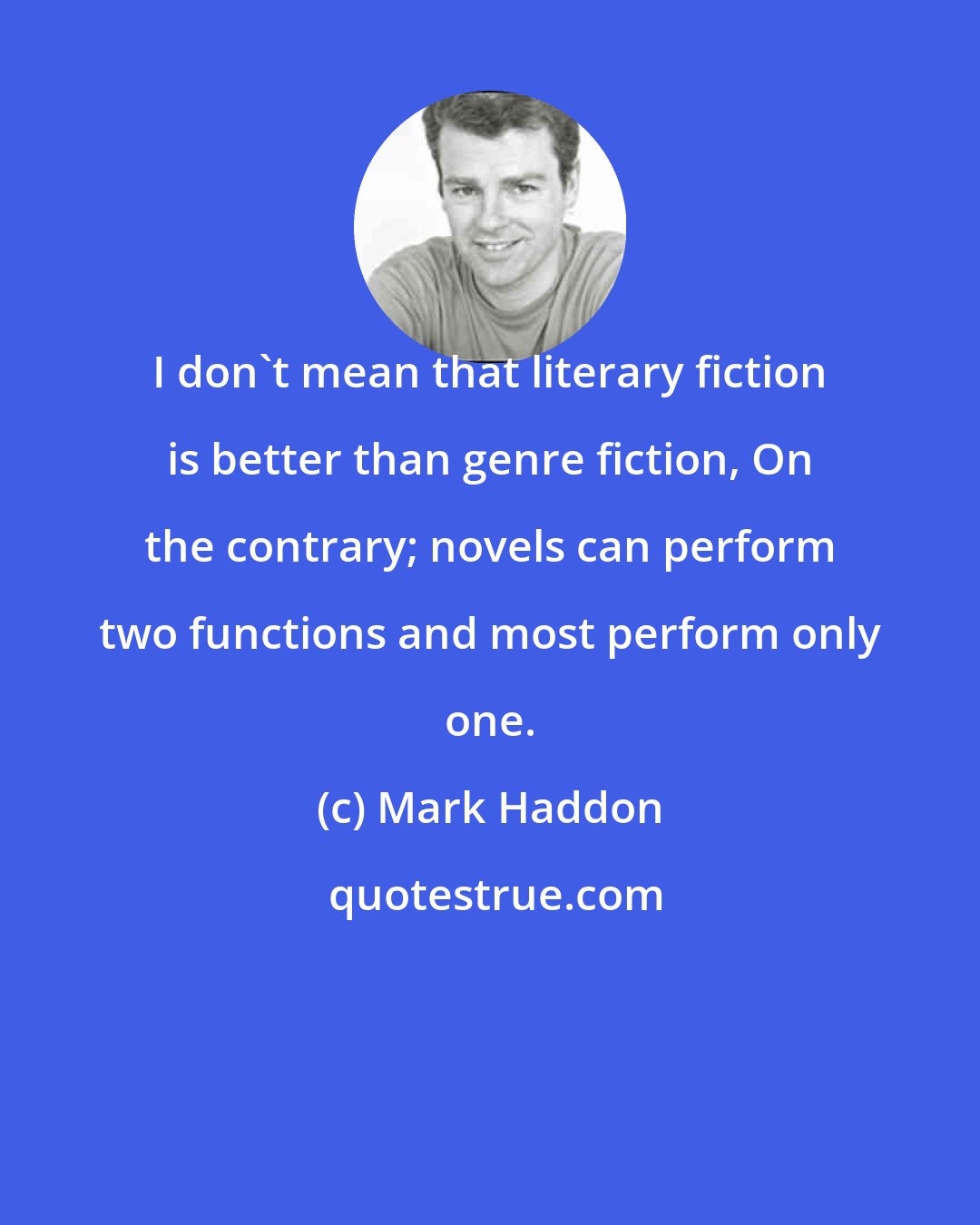 Mark Haddon: I don't mean that literary fiction is better than genre fiction, On the contrary; novels can perform two functions and most perform only one.