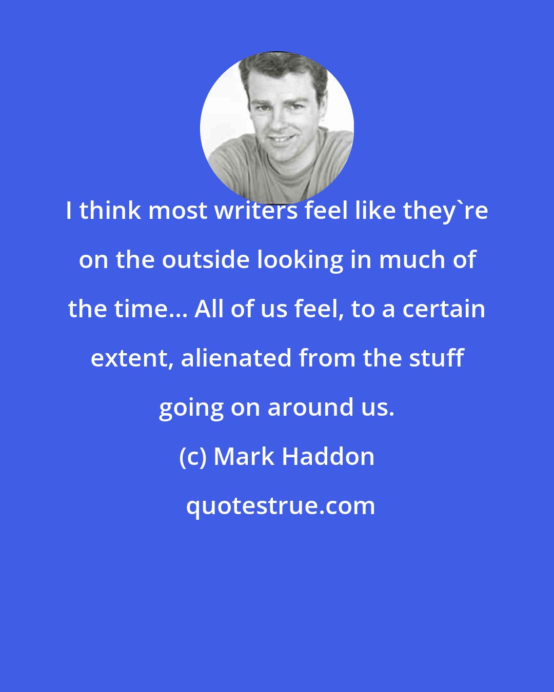Mark Haddon: I think most writers feel like they're on the outside looking in much of the time... All of us feel, to a certain extent, alienated from the stuff going on around us.