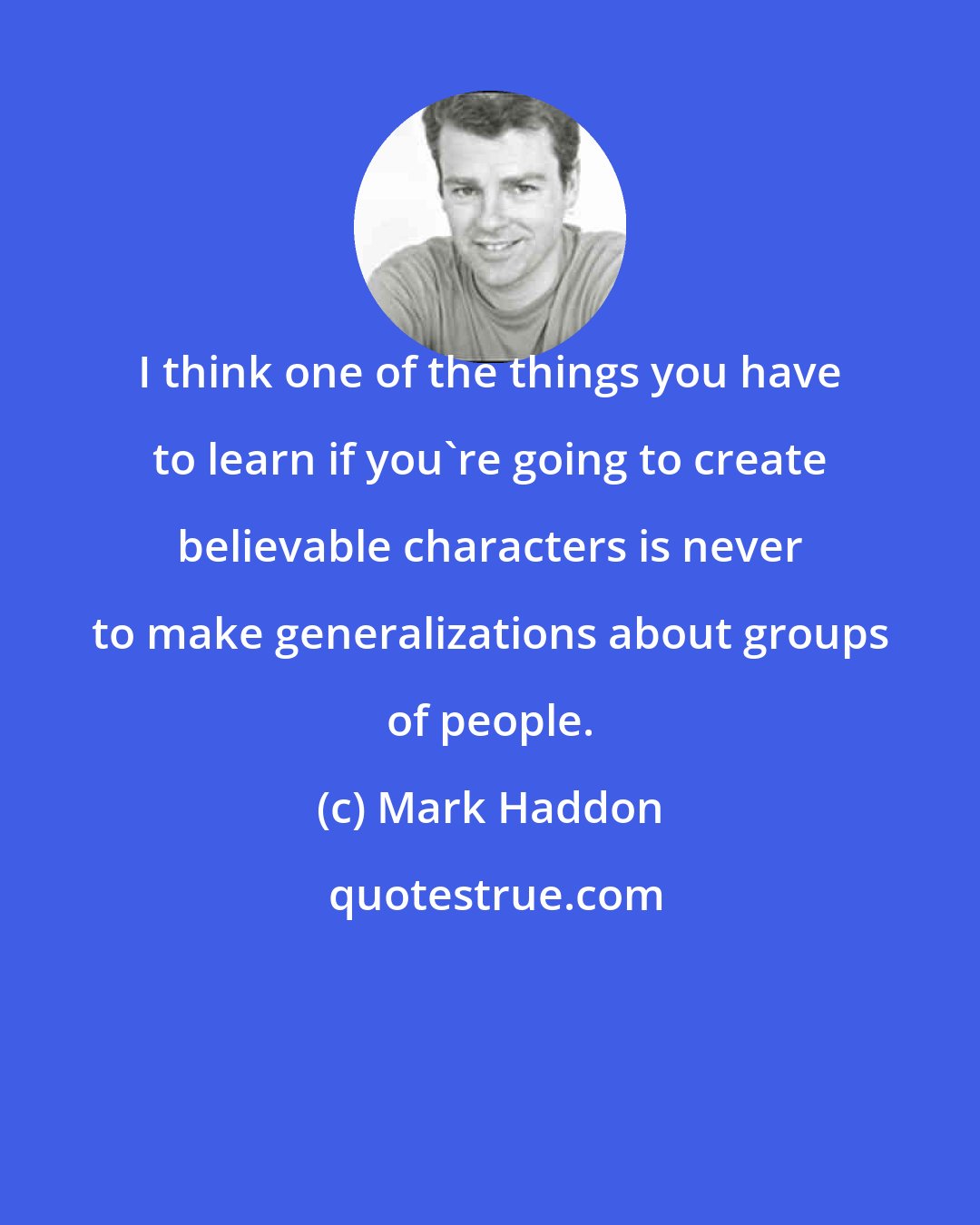 Mark Haddon: I think one of the things you have to learn if you're going to create believable characters is never to make generalizations about groups of people.