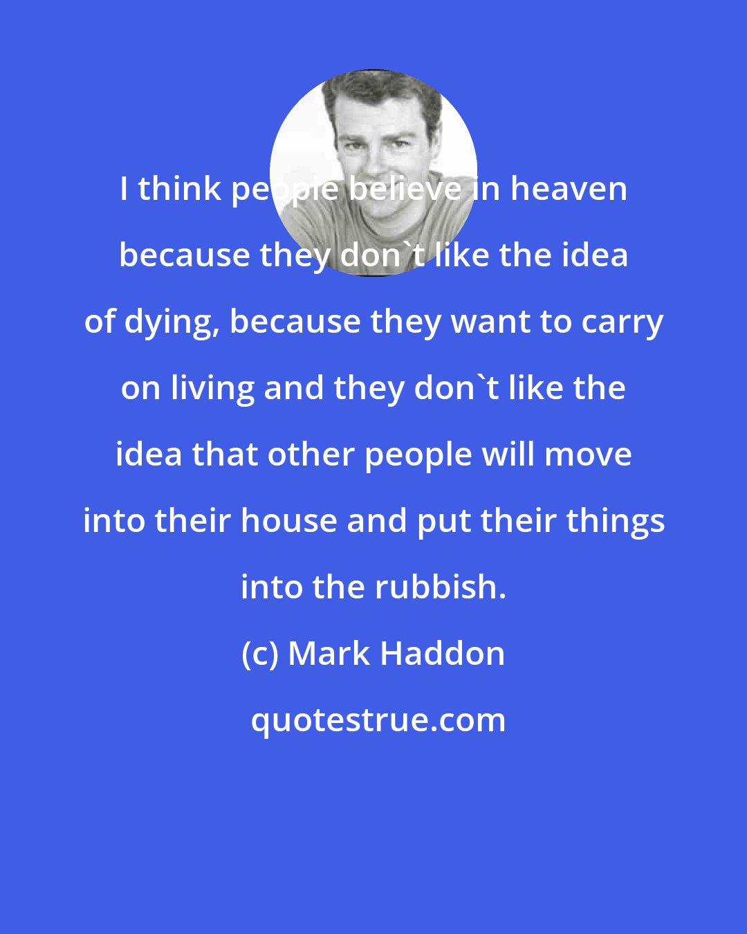 Mark Haddon: I think people believe in heaven because they don't like the idea of dying, because they want to carry on living and they don't like the idea that other people will move into their house and put their things into the rubbish.