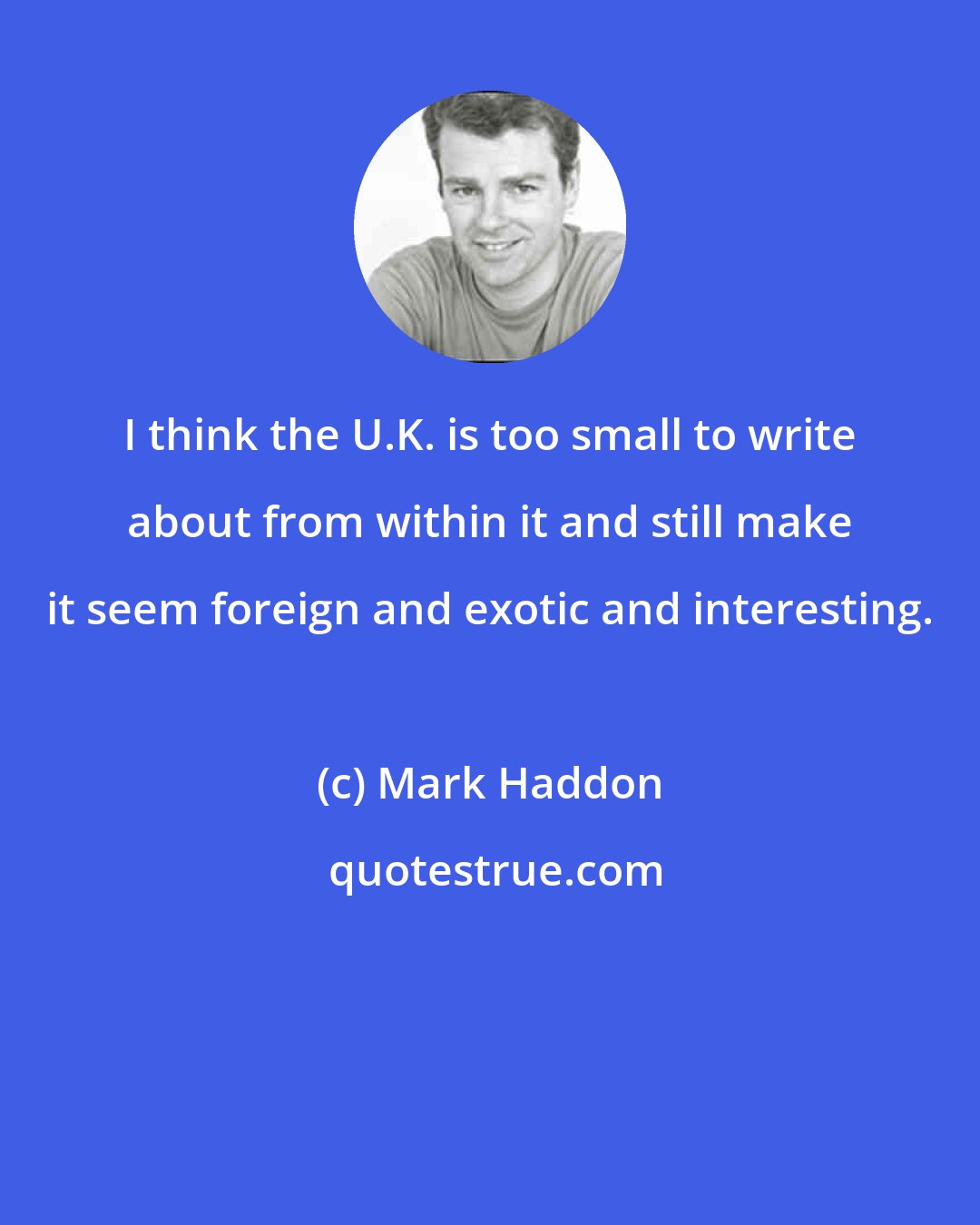 Mark Haddon: I think the U.K. is too small to write about from within it and still make it seem foreign and exotic and interesting.