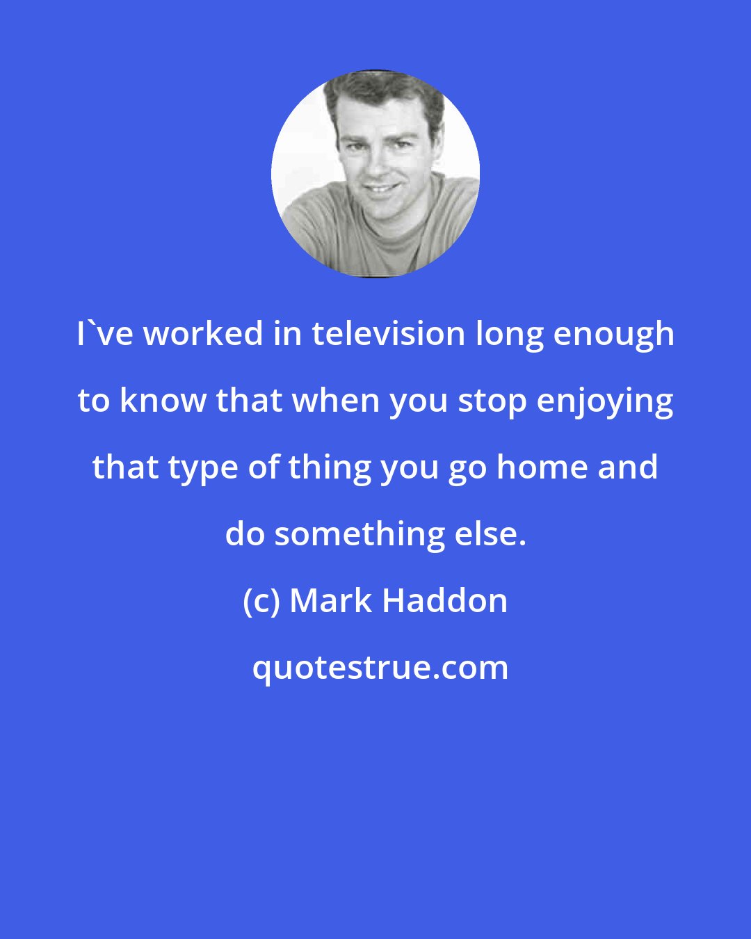 Mark Haddon: I've worked in television long enough to know that when you stop enjoying that type of thing you go home and do something else.