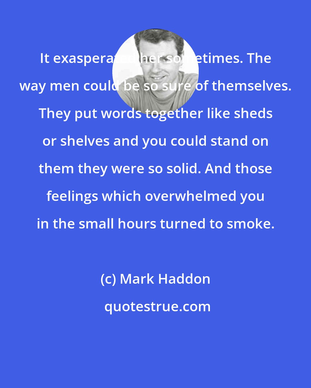 Mark Haddon: It exasperated her sometimes. The way men could be so sure of themselves. They put words together like sheds or shelves and you could stand on them they were so solid. And those feelings which overwhelmed you in the small hours turned to smoke.