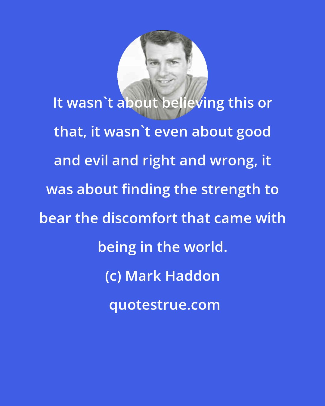 Mark Haddon: It wasn't about believing this or that, it wasn't even about good and evil and right and wrong, it was about finding the strength to bear the discomfort that came with being in the world.